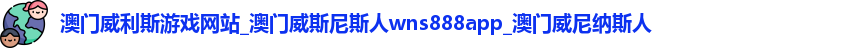 澳门威利斯游戏网站_澳门威斯尼斯人wns888app_澳门威尼纳斯人
